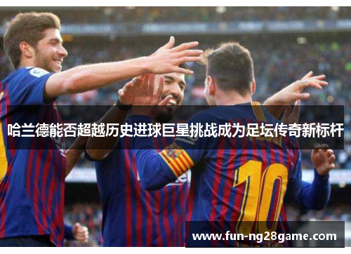 哈兰德能否超越历史进球巨星挑战成为足坛传奇新标杆