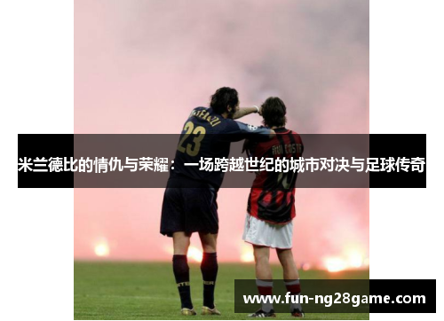 米兰德比的情仇与荣耀：一场跨越世纪的城市对决与足球传奇