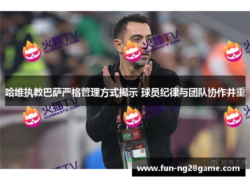 哈维执教巴萨严格管理方式揭示 球员纪律与团队协作并重