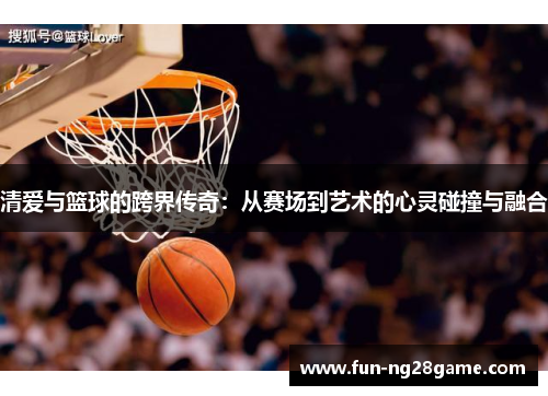 清爱与篮球的跨界传奇：从赛场到艺术的心灵碰撞与融合