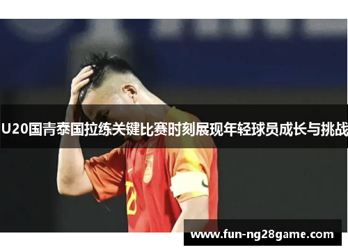 U20国青泰国拉练关键比赛时刻展现年轻球员成长与挑战