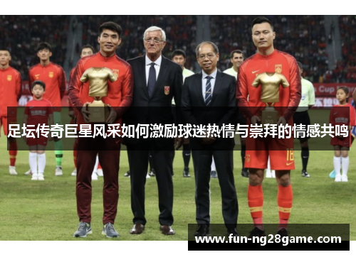 足坛传奇巨星风采如何激励球迷热情与崇拜的情感共鸣