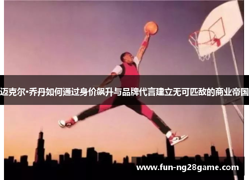 迈克尔·乔丹如何通过身价飙升与品牌代言建立无可匹敌的商业帝国