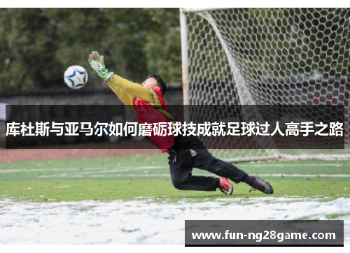 库杜斯与亚马尔如何磨砺球技成就足球过人高手之路