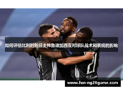 如何评估比利时新任主帅鲁迪加西亚对球队战术和表现的影响