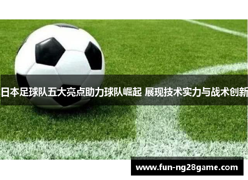 日本足球队五大亮点助力球队崛起 展现技术实力与战术创新