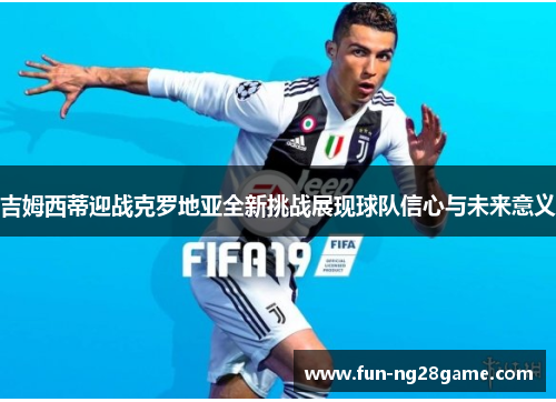 吉姆西蒂迎战克罗地亚全新挑战展现球队信心与未来意义