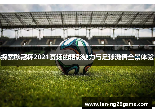 探索欧冠杯2021赛场的精彩魅力与足球激情全景体验