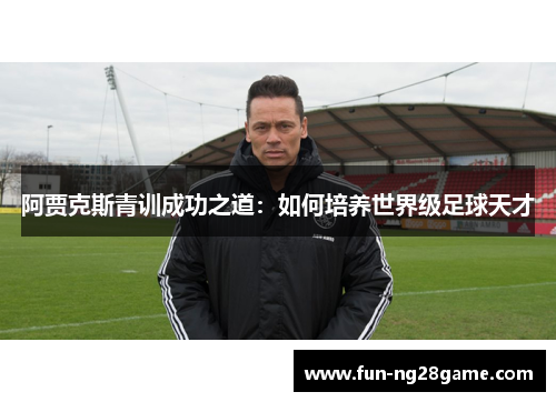 阿贾克斯青训成功之道:如何培养世界级足球天才 阿贾克斯青训成功之道:如何培养世界级足球天才