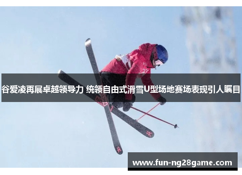 谷爱凌再展卓越领导力 统领自由式滑雪U型场地赛场表现引人瞩目 谷爱凌再展卓越领导力 统领自由式滑雪U型场地赛场表现引人瞩目