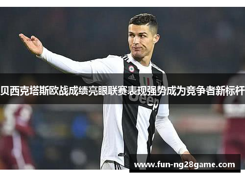 贝西克塔斯欧战成绩亮眼联赛表现强势成为竞争者新标杆