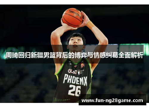 周琦回归新疆男篮背后的博弈与情感纠葛全面解析