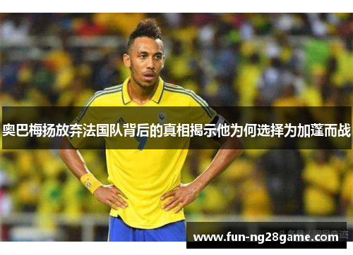 奥巴梅扬放弃法国队背后的真相揭示他为何选择为加蓬而战 奥巴梅扬放弃法国队背后的真相揭示他为何选择为加蓬而战