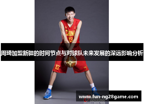 周琦加盟新疆的时间节点与对球队未来发展的深远影响分析 周琦加盟新疆的时间节点与对球队未来发展的深远影响分析