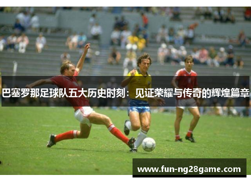 巴塞罗那足球队五大历史时刻：见证荣耀与传奇的辉煌篇章