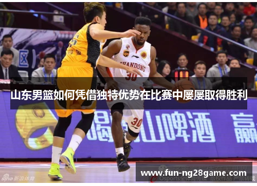 山东男篮如何凭借独特优势在比赛中屡屡取得胜利