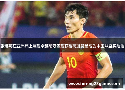 张琳芃在亚洲杯上展现卓越防守表现获得高度赞扬成为中国队坚实后盾